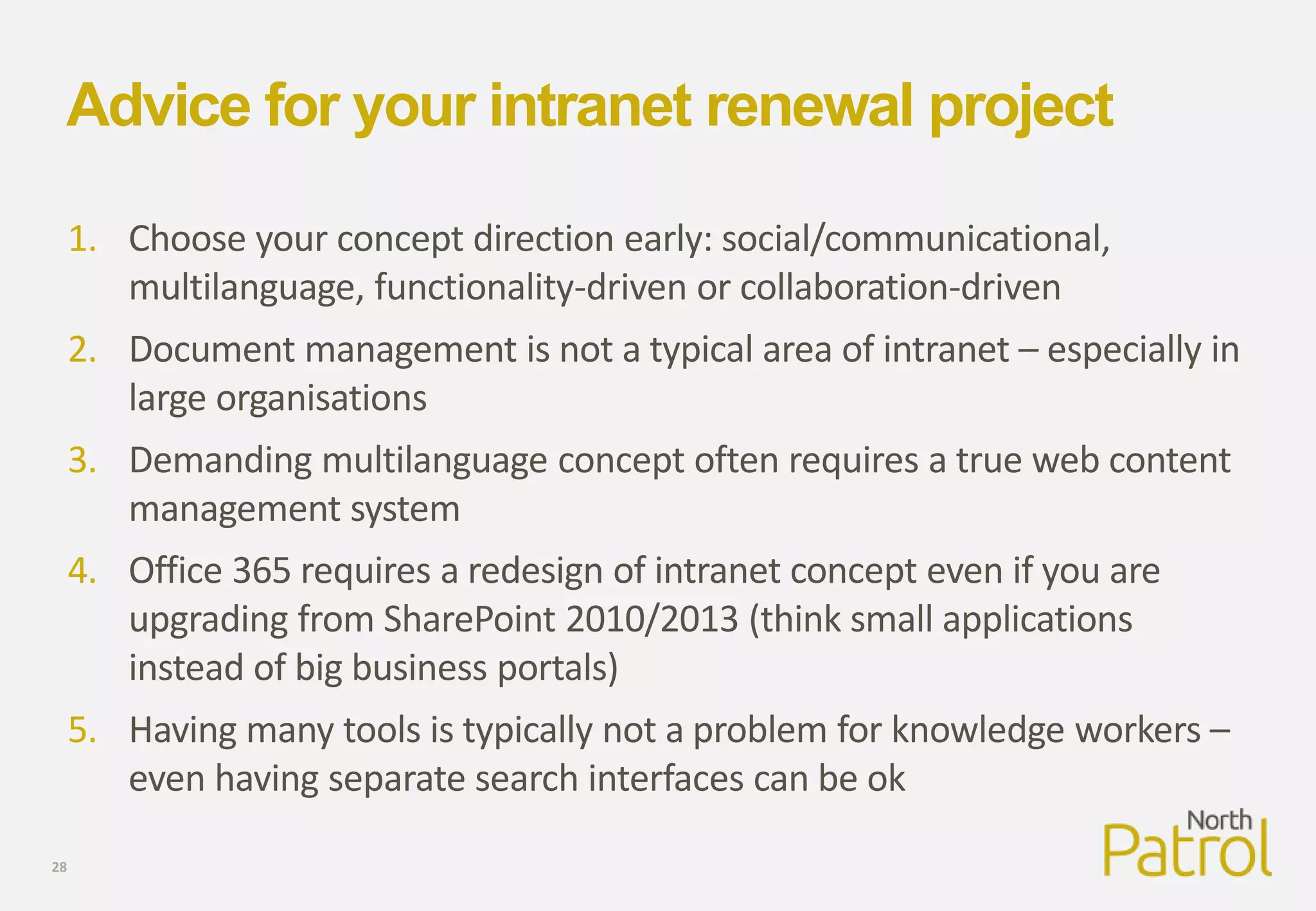 Advice for your intranet renewal project
1. Choose your concept direction early: social/communicational,
multilanguage, functionality-driven or collaboration-driven
2. Document management is not a typical area of intranet – especially in
large organisations
3. Demanding multilanguage concept often requires a true web content
management system
4. Office 365 requires a redesign of intranet concept even if you are
upgrading from SharePoint 2010/2013 (think small applications
instead of big business portals)
5. Having many tools is typically not a problem for knowledge workers –
even having separate search interfaces can be ok
28
 