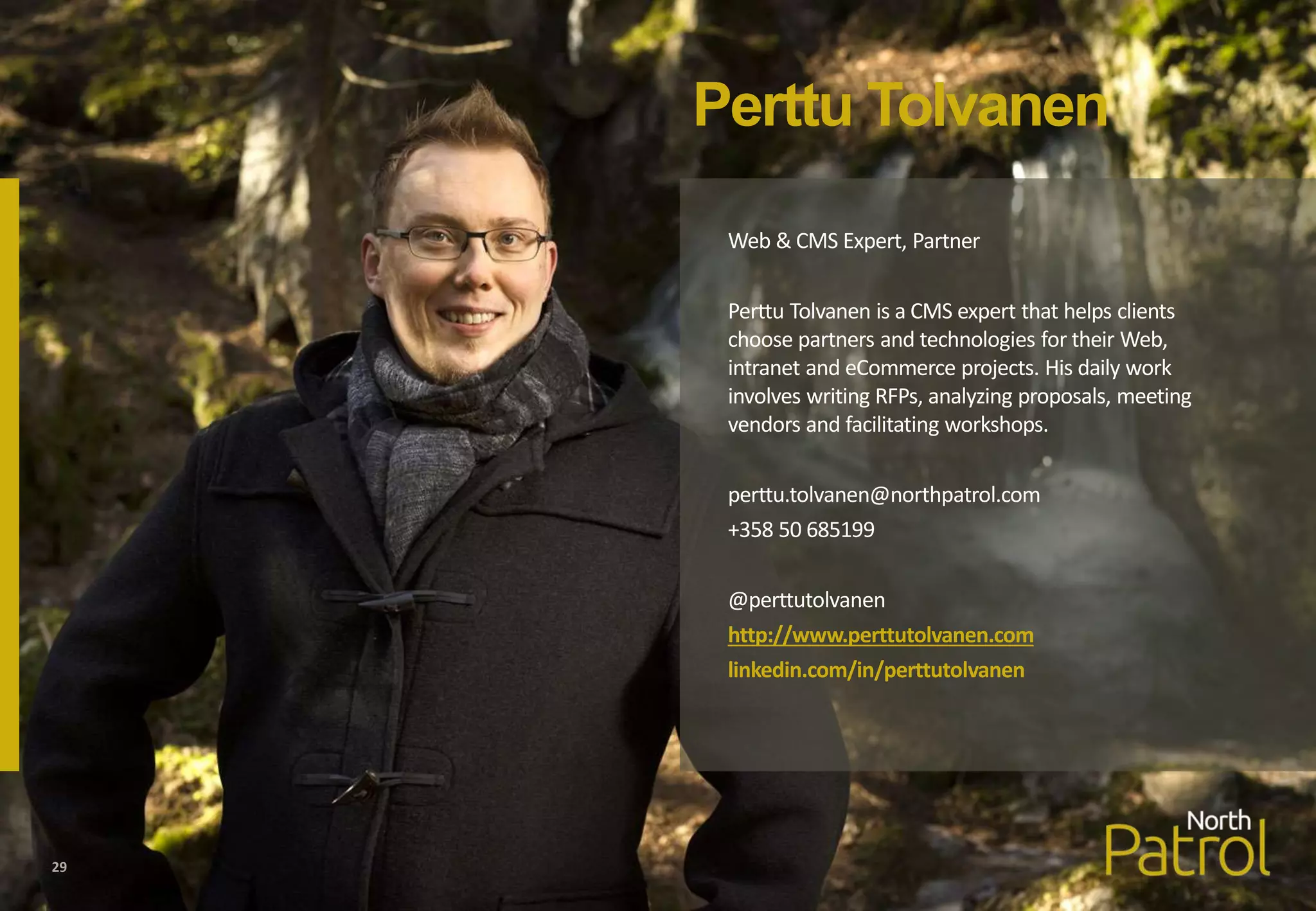Perttu Tolvanen
Web & CMS Expert, Partner
Perttu Tolvanen is a CMS expert that helps clients
choose partners and technologies for their Web,
intranet and eCommerce projects. His daily work
involves writing RFPs, analyzing proposals, meeting
vendors and facilitating workshops.
perttu.tolvanen@northpatrol.com
+358 50 685199
@perttutolvanen
http://www.perttutolvanen.com
linkedin.com/in/perttutolvanen
29
 