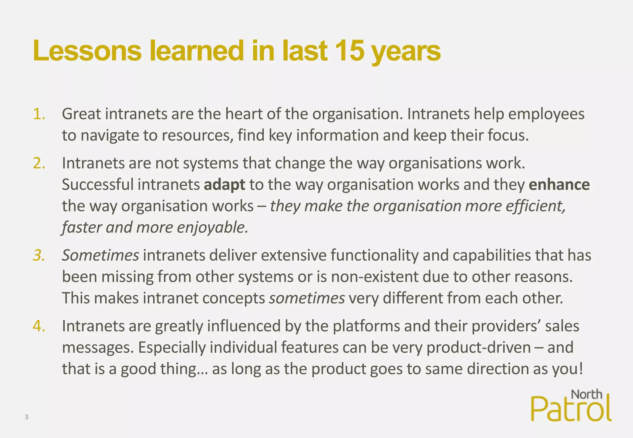 Lessons learned in last 15 years
1. Great intranets are the heart of the organisation. Intranets help employees
to navigate to resources, find key information and keep their focus.
2. Intranets are not systems that change the way organisations work.
Successful intranets adapt to the way organisation works and they enhance
the way organisation works – they make the organisation more efficient,
faster and more enjoyable.
3. Sometimes intranets deliver extensive functionality and capabilities that has
been missing from other systems or is non-existent due to other reasons.
This makes intranet concepts sometimes very different from each other.
4. Intranets are greatly influenced by the platforms and their providers’ sales
messages. Especially individual features can be very product-driven – and
that is a good thing… as long as the product goes to same direction as you!
3
 