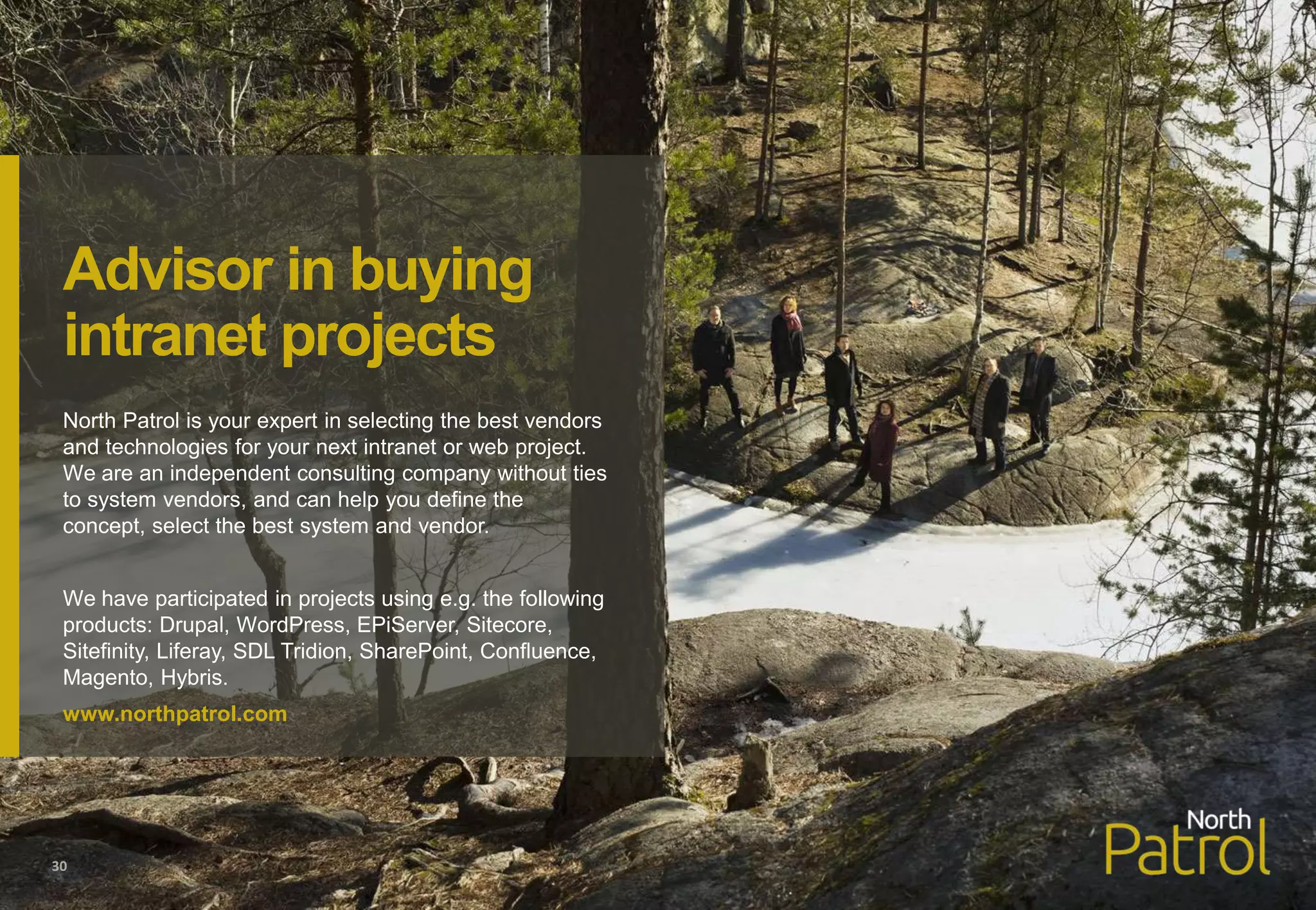 North Patrol is your expert in selecting the best vendors
and technologies for your next intranet or web project.
We are an independent consulting company without ties
to system vendors, and can help you define the
concept, select the best system and vendor.
We have participated in projects using e.g. the following
products: Drupal, WordPress, EPiServer, Sitecore,
Sitefinity, Liferay, SDL Tridion, SharePoint, Confluence,
Magento, Hybris.
www.northpatrol.com
30
Advisor in buying
intranet projects
 