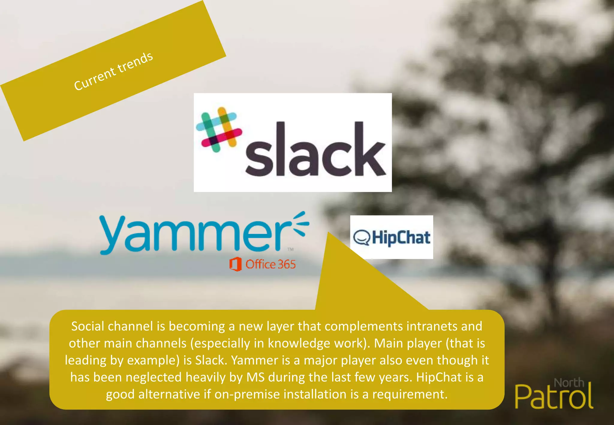 Social channel is becoming a new layer that complements intranets and
other main channels (especially in knowledge work). Main player (that is
leading by example) is Slack. Yammer is a major player also even though it
has been neglected heavily by MS during the last few years. HipChat is a
good alternative if on-premise installation is a requirement.
 