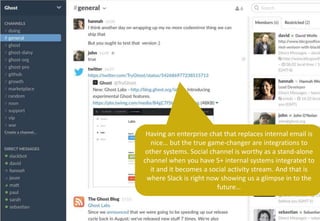Having an enterprise chat that replaces internal email is
nice… but the true game-changer are integrations to
other systems. Social channel is worthy as a stand-alone
channel when you have 5+ internal systems integrated to
it and it becomes a social activity stream. And that is
where Slack is right now showing us a glimpse in to the
future…
 