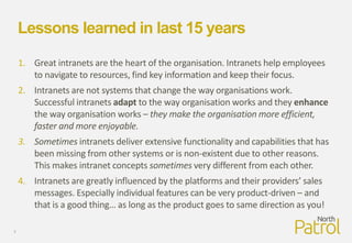Lessons learned in last 15 years
1. Great intranets are the heart of the organisation. Intranets help employees
to navigate to resources, find key information and keep their focus.
2. Intranets are not systems that change the way organisations work.
Successful intranets adapt to the way organisation works and they enhance
the way organisation works – they make the organisation more efficient,
faster and more enjoyable.
3. Sometimes intranets deliver extensive functionality and capabilities that has
been missing from other systems or is non-existent due to other reasons.
This makes intranet concepts sometimes very different from each other.
4. Intranets are greatly influenced by the platforms and their providers’ sales
messages. Especially individual features can be very product-driven – and
that is a good thing… as long as the product goes to same direction as you!
3
 
