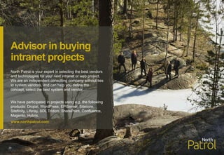 North Patrol is your expert in selecting the best vendors
and technologies for your next intranet or web project.
We are an independent consulting company without ties
to system vendors, and can help you define the
concept, select the best system and vendor.
We have participated in projects using e.g. the following
products: Drupal, WordPress, EPiServer, Sitecore,
Sitefinity, Liferay, SDL Tridion, SharePoint, Confluence,
Magento, Hybris.
www.northpatrol.com
30
Advisor in buying
intranet projects
 