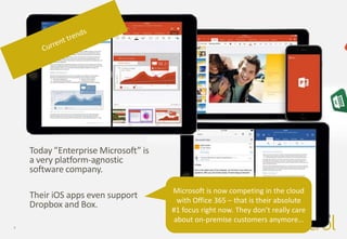 4
Today ”Enterprise Microsoft” is
a very platform-agnostic
software company.
Their iOS apps even support
Dropbox and Box.
Microsoft is now competing in the cloud
with Office 365 – that is their absolute
#1 focus right now. They don’t really care
about on-premise customers anymore…
 