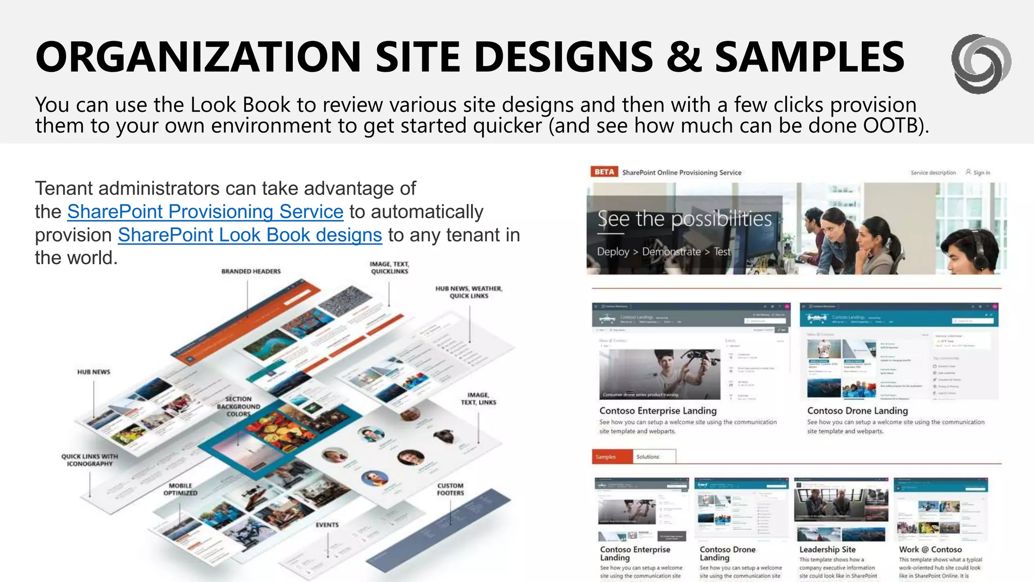 ORGANIZATION SITE DESIGNS & SAMPLES
You can use the Look Book to review various site designs and then with a few clicks provision
them to your own environment to get started quicker (and see how much can be done OOTB).
Tenant administrators can take advantage of
the SharePoint Provisioning Service to automatically
provision SharePoint Look Book designs to any tenant in
the world.
 