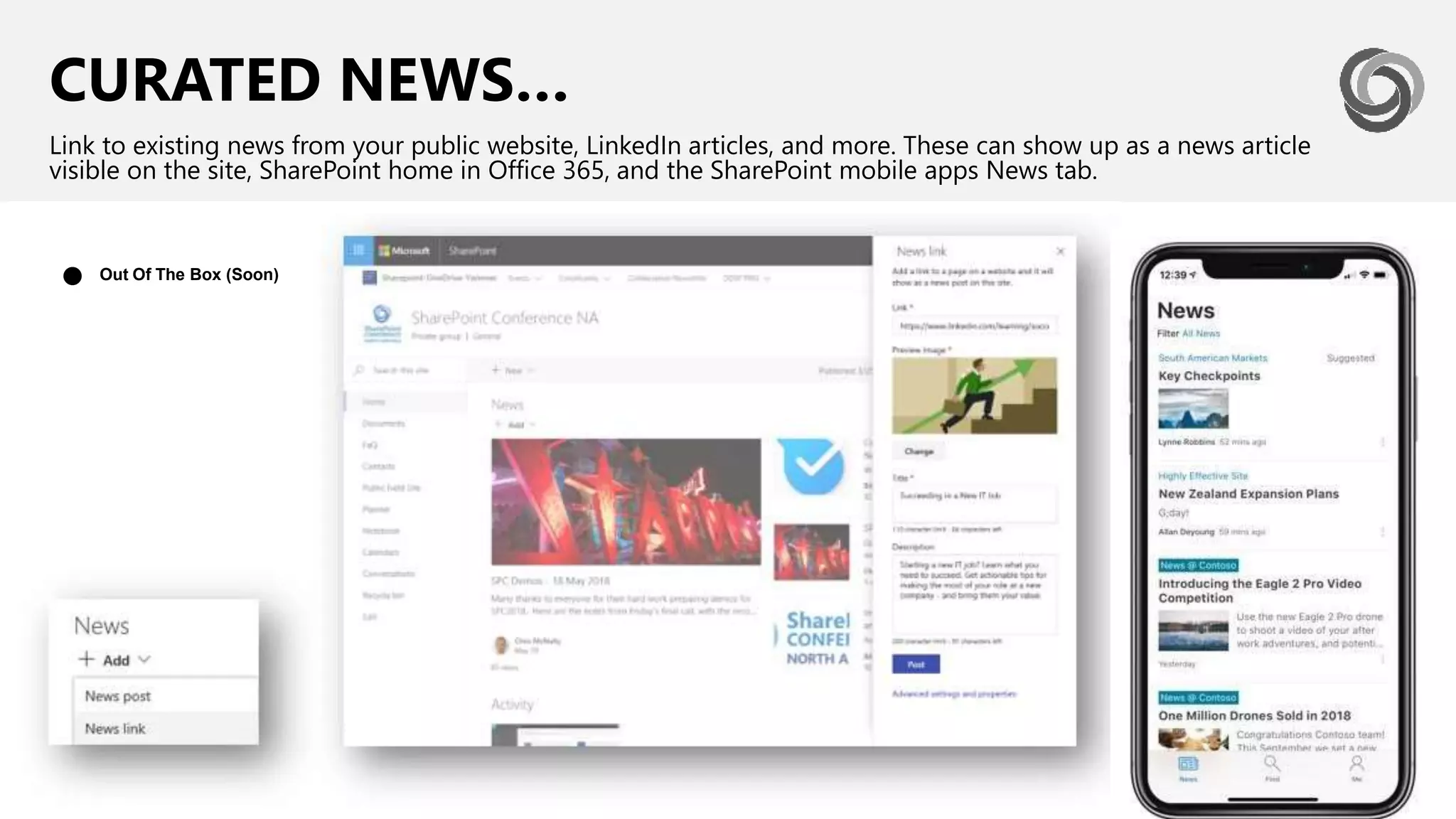 CURATED NEWS…
Link to existing news from your public website, LinkedIn articles, and more. These can show up as a news article
visible on the site, SharePoint home in Office 365, and the SharePoint mobile apps News tab.
Out Of The Box (Soon)●
 