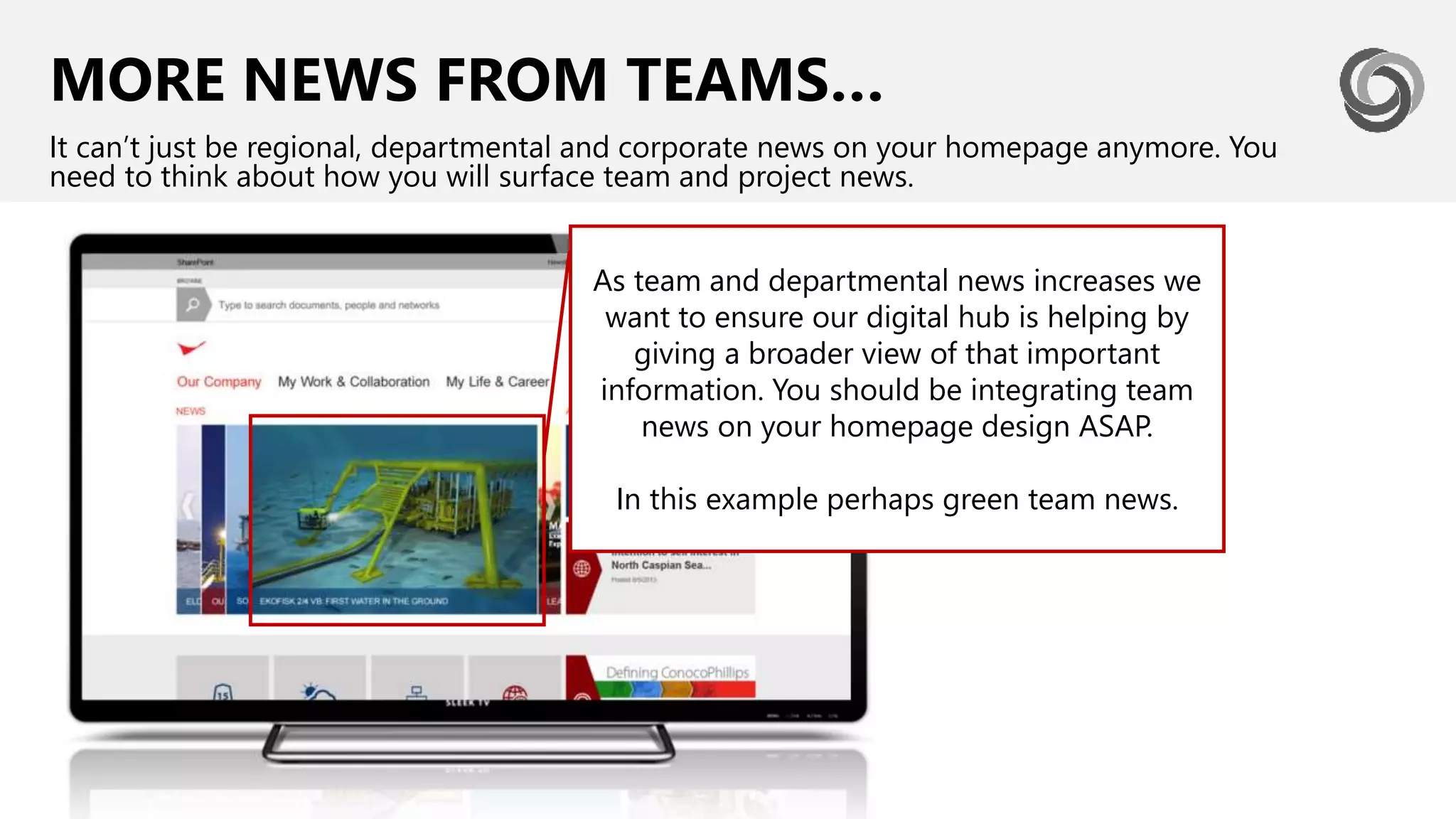 MORE NEWS FROM TEAMS…
It can’t just be regional, departmental and corporate news on your homepage anymore. You
need to think about how you will surface team and project news.
As team and departmental news increases we
want to ensure our digital hub is helping by
giving a broader view of that important
information. You should be integrating team
news on your homepage design ASAP.
In this example perhaps green team news.
 