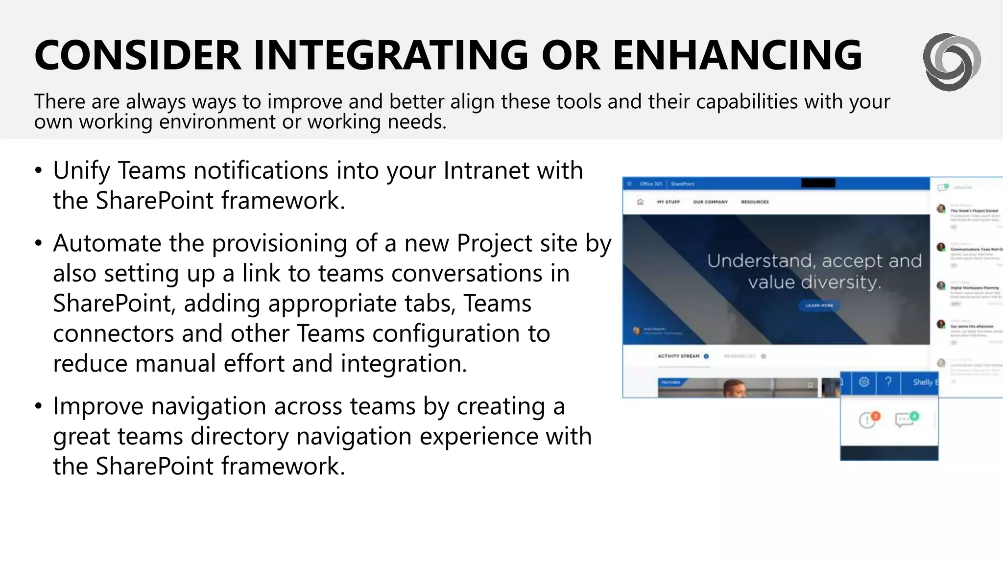 CONSIDER INTEGRATING OR ENHANCING
• Unify Teams notifications into your Intranet with
the SharePoint framework.
• Automate the provisioning of a new Project site by
also setting up a link to teams conversations in
SharePoint, adding appropriate tabs, Teams
connectors and other Teams configuration to
reduce manual effort and integration.
• Improve navigation across teams by creating a
great teams directory navigation experience with
the SharePoint framework.
There are always ways to improve and better align these tools and their capabilities with your
own working environment or working needs.
 