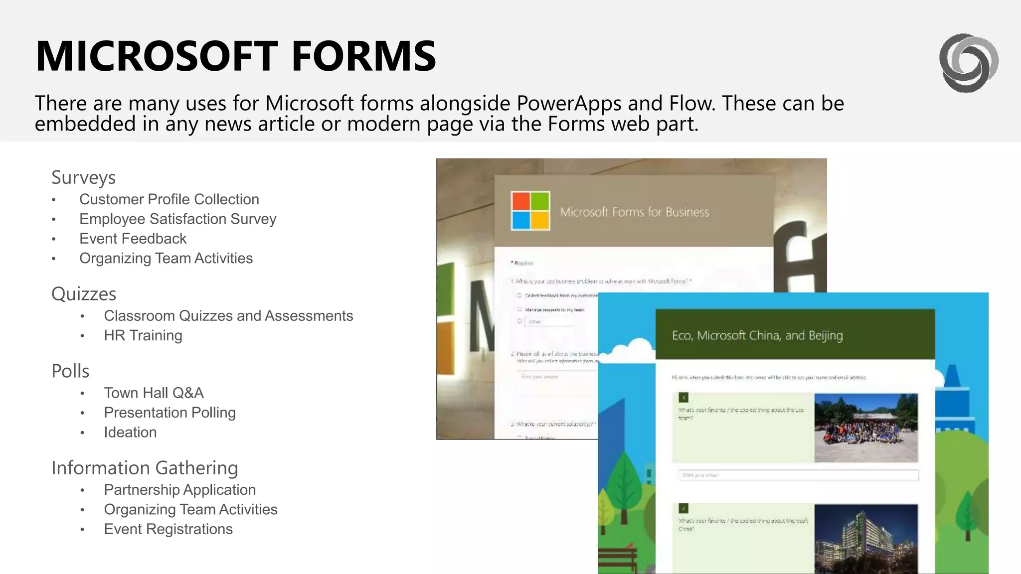 MICROSOFT FORMS
There are many uses for Microsoft forms alongside PowerApps and Flow. These can be
embedded in any news article or modern page via the Forms web part.
Surveys
• Customer Profile Collection
• Employee Satisfaction Survey
• Event Feedback
• Organizing Team Activities
Quizzes
• Classroom Quizzes and Assessments
• HR Training
Polls
• Town Hall Q&A
• Presentation Polling
• Ideation
Information Gathering
• Partnership Application
• Organizing Team Activities
• Event Registrations
 