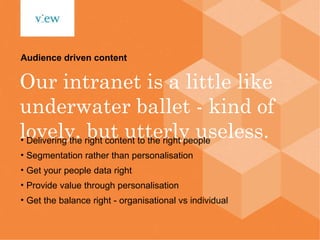 Our intranet is a little like underwater ballet - kind of lovely, but utterly useless. Audience driven content Delivering the right content to the right people Segmentation rather than personalisation Get your people data right Provide value through personalisation Get the balance right - organisational vs individual 