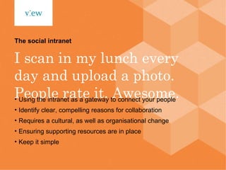 I scan in my lunch every day and upload a photo. People rate it. Awesome. The social intranet Using the intranet as a gateway to connect your people Identify clear, compelling reasons for collaboration Requires a cultural, as well as organisational change Ensuring supporting resources are in place Keep it simple 
