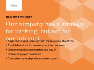 Our company has a strategy for parking, but not for our intranet. Delivering the vision Align your intranet strategy with the business objectives Establish metrics for measurement and success Obtain executive sponsorship and buy-in Create employee ownership Centralise ownership, decentralise content 