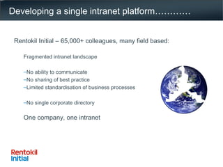 Developing a single intranet platform………… Rentokil Initial – 65,000+ colleagues, many field based: Fragmented intranet landscape No ability to communicate  No sharing of best practice Limited standardisation of business processes No single corporate directory One company, one intranet 