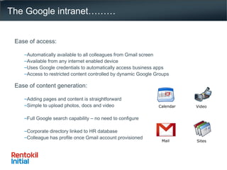 The Google intranet……… Ease of access: Automatically available to all colleagues from Gmail screen Available from any internet enabled device Uses Google credentials to automatically access business apps Access to restricted content controlled by dynamic Google Groups Ease of content generation: Adding pages and content is straightforward Simple to upload photos, docs and video Full Google search capability – no need to configure Corporate directory linked to HR database Colleague has profile once Gmail account provisioned Mail Calendar Sites Video 