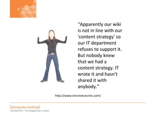 Simon Evans http://www.intranetsecrets.com/ “ Apparently our wiki is not in line with our 'content strategy' so our IT department refuses to support it. But nobody knew that we had a content strategy. IT wrote it and hasn't shared it with anybody.” 