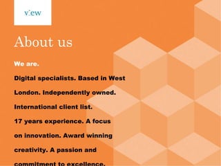 About us We are. Digital specialists. Based in West London. Independently owned. International client list. 17 years experience. A focus on innovation. Award winning creativity. A passion and commitment to excellence. This is View. 