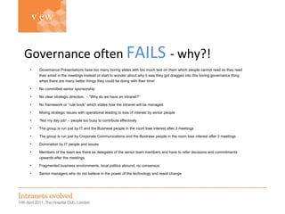Simon Evans Governance often   FAILS   - why?! Governance Presentations have too many boring slides with too much text on them which people cannot read so they read their email in the meetings instead or start to wonder about why it was they got dragged into this boring governance thing when there are many better things they could be doing with their time! No committed senior sponsorship No clear strategic direction,  - “Why do we have an intranet?” No framework or “rule book” which states how the intranet will be managed Mixing strategic issues with operational leading to loss of interest by senior people “ Not my day job” – people too busy to contribute effectively The group is run just by IT and the Business people in the room lose interest after 3 meetings The group is run just by Corporate Communications and the Business people in the room lose interest after 3 meetings Domination by IT people and issues Members of the team are there as delegates of the senior team members and have to refer decisions and commitments upwards after the meetings Fragmented business environments, local politics abound, no consensus Senior managers who do not believe in the power of the technology and resist change 