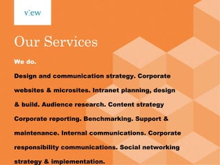 We do. Design and communication strategy. Corporate websites & microsites. Intranet planning, design & build. Audience research. Content strategy Corporate reporting. Benchmarking. Support & maintenance. Internal communications. Corporate responsibility communications. Social networking strategy & implementation. This is View. Our Services 