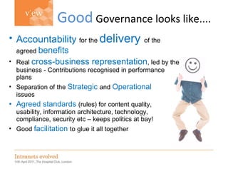 Simon Evans Good  Governance looks like.... Accountability   for the  delivery   of the agreed  benefits Real  cross-business representation , led by the business - Contributions recognised in performance plans Separation of the  Strategic   and  Operational   issues Agreed standards  (rules) for content quality,  usability, information architecture, technology, compliance, security etc – keeps politics at bay! Good  facilitation   to glue it all together 