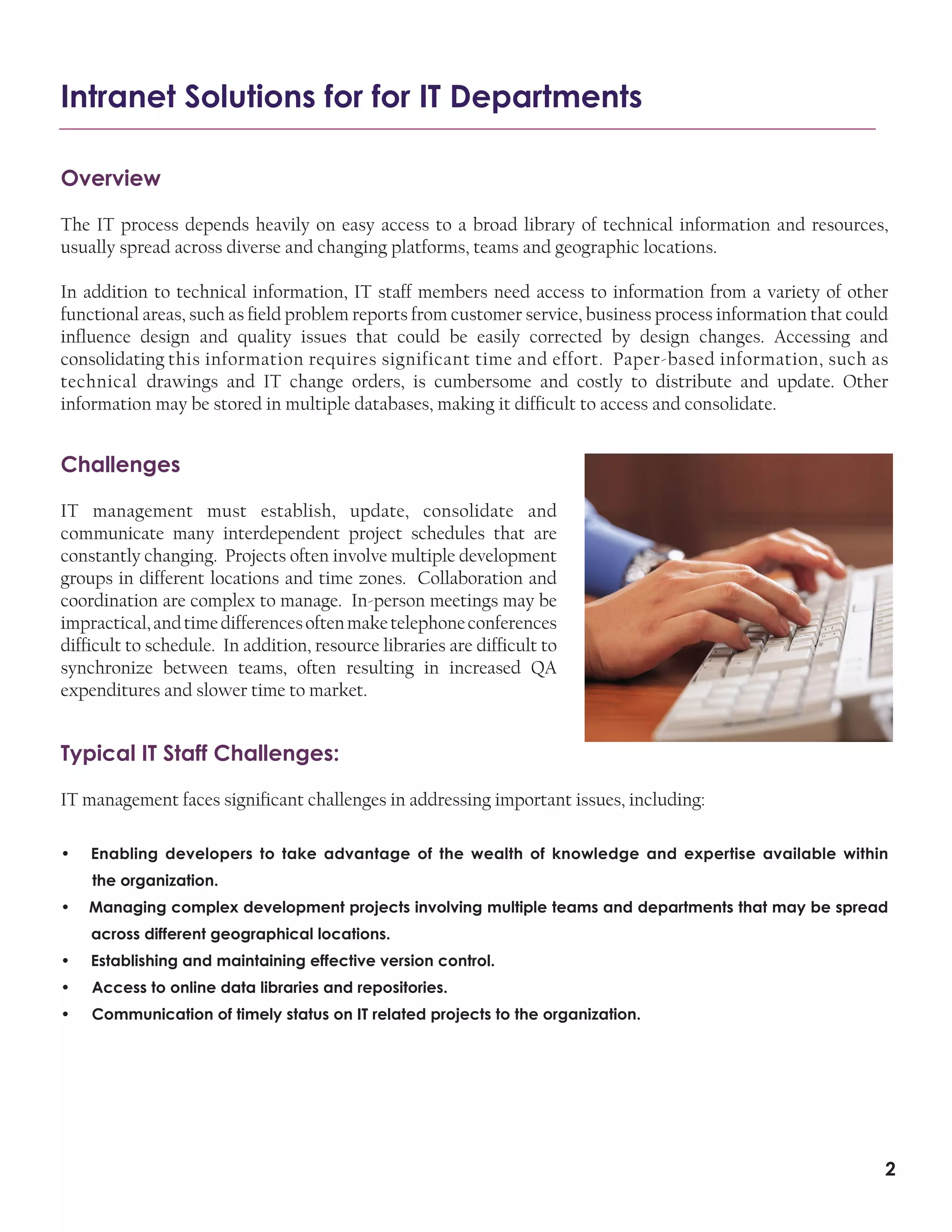 Intranet Solutions for for IT Departments
Overview
The IT process depends heavily on easy access to a broad library of technical information and resources,
usually spread across diverse and changing platforms, teams and geographic locations.
In addition to technical information, IT staff members need access to information from a variety of other
functional areas, such as field problem reports from customer service, business process information that could
influence design and quality issues that could be easily corrected by design changes. Accessing and
consolidating this information requires significant time and effort. Paper-based information, such as
technical drawings and IT change orders, is cumbersome and costly to distribute and update. Other
information may be stored in multiple databases, making it difficult to access and consolidate.

Challenges
IT management must establish, update, consolidate and
communicate many interdependent project schedules that are
constantly changing. Projects often involve multiple development
groups in different locations and time zones. Collaboration and
coordination are complex to manage. In-person meetings may be
impractical, and time differences often make telephone conferences
difficult to schedule. In addition, resource libraries are difficult to
synchronize between teams, often resulting in increased QA
expenditures and slower time to market.

Typical IT Staff Challenges:
IT management faces significant challenges in addressing important issues, including:
•

Enabling developers to take advantage of the wealth of knowledge and expertise available within
the organization.

•

Managing complex development projects involving multiple teams and departments that may be spread
across different geographical locations.

•

Establishing and maintaining effective version control.

•

Access to online data libraries and repositories.

•

Communication of timely status on IT related projects to the organization.

2

 