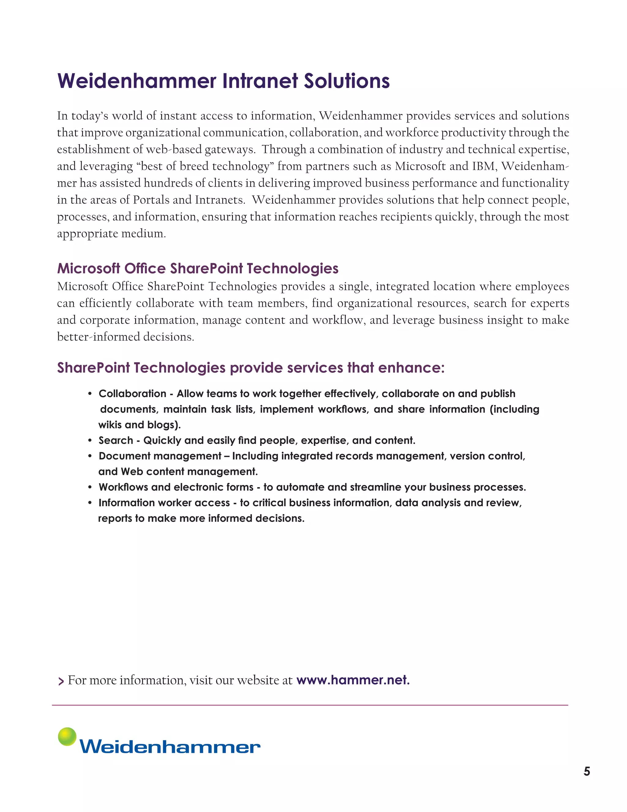 Weidenhammer Intranet Solutions
In today’s world of instant access to information, Weidenhammer provides services and solutions
that improve organizational communication, collaboration, and workforce productivity through the
establishment of web-based gateways. Through a combination of industry and technical expertise,
and leveraging “best of breed technology” from partners such as Microsoft and IBM, Weidenhammer has assisted hundreds of clients in delivering improved business performance and functionality
in the areas of Portals and Intranets. Weidenhammer provides solutions that help connect people,
processes, and information, ensuring that information reaches recipients quickly, through the most
appropriate medium.

Microsoft Office SharePoint Technologies
Microsoft Office SharePoint Technologies provides a single, integrated location where employees
can efficiently collaborate with team members, find organizational resources, search for experts
and corporate information, manage content and workflow, and leverage business insight to make
better-informed decisions.

SharePoint Technologies provide services that enhance:
• Collaboration - Allow teams to work together effectively, collaborate on and publish	
documents, maintain task lists, implement workflows, and share information (including
wikis and blogs).
• Search - Quickly and easily find people, expertise, and content.
• Document management – Including integrated records management, version control,		
and Web content management.
• Workflows and electronic forms - to automate and streamline your business processes.
• Information worker access - to critical business information, data analysis and review,		
reports to make more informed decisions.

> For more information, visit our website at www.hammer.net.

5

 