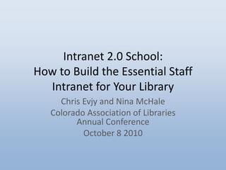 Intranet 2.0 School:
How to Build the Essential Staff
Intranet for Your Library
Chris Evjy and Nina McHale
Colorado Association of Libraries
Annual Conference
October 8 2010
 