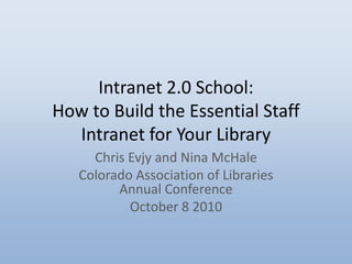 Intranet 2.0 School: How to Build the Essential Staff Intranet for Your Library Chris Evjy and Nina McHale Colorado Association of Libraries Annual Conference  October 8 2010 