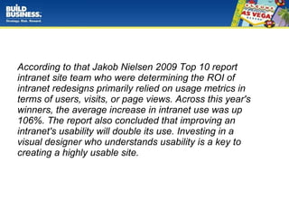 According to that Jakob Nielsen 2009 Top 10 report  intranet site team who were determining the ROI of  intranet redesigns primarily relied on usage metrics in terms of users, visits, or page views. Across this year's winners, the average increase in intranet use was up 106%. The report also concluded that improving an intranet's usability will double its use. Investing in a  visual designer who understands usability is a key to creating a highly usable site. 