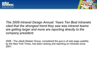 The 2009 Intranet Design Annual: Years Ten Best Intranets cited that the strongest trend they saw was intranet teams are getting larger and more are reporting directly to the company president. 2008 - The Jakob Nielsen Group, considered the guru’s of web page usability by the New York Times, has been ranking and reporting on intranets since 2001.  