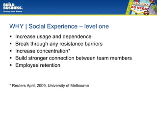WHY | Social Experience – level one Increase usage and dependence Break through any resistance barriers Increase concentration* Build stronger connection between team members Employee retention * Reuters April, 2009, University of Melbourne  
