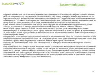 Zusammenfassung 
IntraNET-Studie 2014 14 
Die größten Bedenken beim Einsatz vom SocialMedia sind in den Unternehmen nicht die rechtlichen (18%) oder Sicherheits-Bedenken (21%) und auch nicht die Sorge um zu hohe nicht kalkulierbare Kosten (21%), sondern die Angst vor dem Verlust der Kontrolle und vor negativen Inhalten (42%). Erst danach werden fehlende Ressourcen und Know-how (37%) genannt und die vermeintlichen Probleme bei der Integration von SocialMedia Technologien in den Kommunikationsprozess (37%). Problematisch sehen die Unternehmen zudem, das geringe Niveau der Inhalte, was erklärt, warum nur 5% der Unternehmen Statusmeldungen im Intranet einsetzen. 
Großes Bedenken haben die Unternehmen auch, wenn es um die Frage geht, wie man die Mitarbeiter dazu gewinnen kann, sich am Austausch im Unternehmen zu beteiligen, denn ansonsten wäre kein Nutzen durch die neuen Funktionen erkennbar. 
Mobile Intranet-Zugänge haben auch in diesem Jahr noch keinen Durchbruch geschafft. Dieses Jahr allerdings haben mehrere Unternehmen (43%) als im letzten Jahr (8%) mobile Zugänge unterstützt oder planen dies. Im letzten Jahr gaben 92% der Unternehmen an, keinen mobilen Intranet-Zugang anzubieten. In diesem Jahr sind es 57% der Unternehmen, bei denen die Mitarbeiter nicht mobilauf das Intranet zugreifen können. 
Bedingt durch die neuen Techniken in den Unternehmen existieren in den meisten Intranets Video-und Audi-Dateien oder Bilder. In 26% der Unternehmen werden Videoplattformen und in 11% Cloudspeichergenutzt, um die großen Datenmengen vorzuhalten. Dadurch wird ein schneller Zugriff auf die Inhalte gewährleistet. Zudem wird die Belastung der eigenen Server reduziert. Die meisten der Unternehmen (63%) nutzen keine externen Speicher, da die Angst vor Kontrollverlust und mangelnder Sicherheit vorherrscht. 
In der IntraNET-Studie 2014 wird ganz deutlich, dass sich das Intranet zu einer effizienten Arbeitsplattform entwickelt hat und nicht mehr nur als reines Informationsmedium vor sich hin kümmert. 84% der Befragten sind dieser Ansicht, was ein gravierender Unterschied zum letzten Jahr ist. Denn 2013 gaben noch 48% der Unternehmen an, dass das Intranet hauptsächlich ein Informations-und Newsportal im Unternehmen ist. Diese letzte Frage macht Hoffnung darauf, dass das Intranet bald in allen Unternehmen als Arbeitsmedium anerkannt wird. Denn durch die Nutzung zukunftsweisender Elemente, die den Austausch und die Kommunikation im Unternehmen fördern, unterstützt das Intranet die Mitarbeiter auch bei ihrem Arbeitsprozess.  
