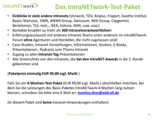 Das IntraNETwork-Test-Paket 
Das neue IntraNETwork 16 
•Einblicke in viele andere Intranets (Vorwerk, TÜV, Airplus, Fraport, Goethe Institut, Bayer, Mainova, DMK, ANWR Group, Swisscom, Witt Group, Capgemini, Bertelsman, TUI, real,-, IKEA, Celesio, SMA, usw. usw.) 
•Kontakte knüpfen zu mehr als 300 Intranetverantwortlichen! 
•Erfahrungsaustausch mit anderen Intranet-Teams unter anderem im IntraNETwork- Forum ohneAgenturen und Hersteller, die nicht zugelassen sind! 
•Case-Studies, Intranet-Vorstellungen, Informationen, Studien, E-Books, Präsentationen , Podcasts zum Thema Intranet 
•Zugang zu allen Intranet-Tag-Präsentationen 
•Alle Screenshots von den Intranets, die bei den IntraNET-Awards in die 2. Runde gekommen sind 
(Paketpreis einmalig EUR 99,00 zzgl. MwSt.) 
Falls Sie ein 4-Wochen-Test-Paket(EUR 99,00 zzgl. MwSt.) abschließen möchten, bei dem Siedie Leistungen des Basis-PaketesIntraNETwork4 Wochen lang nutzen können, schreiben Sie bitte eine E-Mail an: martina.thor@add-all.de(In diesem Paket sind keineIntranet-Anwendungen enthalten)  