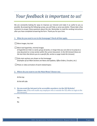 Your feedback is important to us! 
 
We  are  constantly  looking  for  ways  to  improve  our  Intranet  and  make  it  as  useful  to  you  as 
possible. By answering the following survey, you will help us serve you better. Please take a few 
moments to answer these questions about the site. Remember to read the sending instructions 
after you have completed answering the form. Thank you for your time.  


1. What do you want to see in the homepage? Check all that apply. 
     
    More images, less text 
     
    More text hyperlinks, minimal images 
    (A hyperlink (or link) is a word, group of words, or image that you can click on to jump to a 
    new document or a new section within the current document. In the SSS Intranet these are 
    the text links that directs you to a specific file, section or page inside the Intranet) 
     
    Only main sections are shown on the homepage 
    (Examples of our Main Sections are News and Updates, Office Orders, Circulars, etc.) 
     
    Photo or video animation of work‐related topics 


2. Where do you want to see the Main Menu? Choose one. 
                  
    At the top 
     
    At the left side 


3. Do you want the Intranet to be accessible anywhere via the SSS Website? 
   Choose one. (This will enable any employee who is outside the SSS office to login to the 
   SSS Intranet) 
     
    Yes 
     
    No 
     




                           SSS Corporate Communications Department                                             Page 1
 