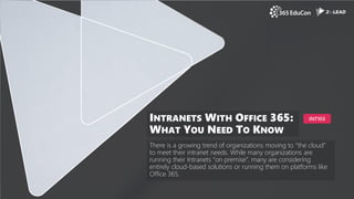 There is a growing trend of organizations moving to “the cloud”
to meet their intranet needs. While many organizations are
running their Intranets “on premise”, many are considering
entirely cloud-based solutions or running them on platforms like
Office 365.
INTRANETS WITH OFFICE 365:
WHAT YOU NEED TO KNOW
INT103
 