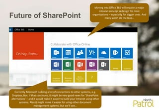 Future of SharePoint
News Guidelines
Employee
handbook
Business
reports
Book a
negotiation
room
?
Moving into Office 365 will require a major
intranet concept redesign for most
organisations – especially for bigger ones. And
many won’t do the leap…
Currently Microsoft is doing a lot of connections to other systems, e.g.
Dropbox, Box. If that continues, it might be very good news for ’SharePoint
alternatives’ – and it would make it easier to build your intranet using other
systems. Also it might make it easier for using other document
management systems. But we’ll see…
 