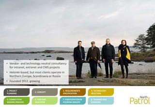 1. PROJECT
PLANNING
2. CONCEPT
3. REQUIREMENTS
SPECIFICATION
4. TECHNOLOGY
SELECTION
5. COMPETITIVE
BIDDING PROCESS
6. PARTNER
SELECTION
7. PARTICIPATION IN
STEERING GROUPS
8. TRAINING AND
SEMINARS
• Vendor- and technology neutral consultancy
for intranet, extranet and CMS projects
• Helsinki-based, but most clients operate in
Northern Europe, Scandinavia or Russia
• Founded 2012, growing
 