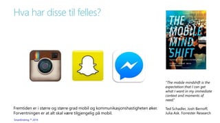 Hva har disse til felles? 
SmartEndring ™ 2014 
“The mobile mindshift is the 
expectation that I can get 
what I want in my immediate 
context and moments of 
need.” 
Ted Schadler, Josh Bernoff, 
Julia Ask. Forrester Research 
Fremtiden er i større og større grad mobil og kommunikasjonshastigheten øker. 
Forventningen er at alt skal være tilgjengelig på mobil. 
 