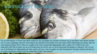 Kunnskap er ferskvare 
For at informasjon vi finner skal være nyttig for oss og hjelpe oss å jobbe smartere og gi resultater med bedre kvalitet 
må vi kunne oppdage relevant informasjon og relevante mennesker som kan bidra med nødvendig kunnskap. Søk har 
sine begrensninger. Det er ikke om å gjøre å ha mest mulig data tilgjengelig. Når vi søker vil vi helst ha få, men 
relevante treff. Og hvordan vet du at et dokument du finner som er ett år gammelt fremdeles er relevant? Vel, om du 
ser at forfatteren er tilgjengelig på nett «grønn på Lync» kan du gjøre en rask forespørsel. Kanskje vedkommende har 
en nyere upublisert versjon som du heller bør bruke i ditt arbeid? 
SmartEndring ™ 2014 
 
