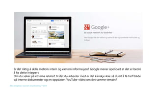 Er det riktig å skille mellom intern og ekstern informasjon? Google mener åpenbart at det er bedre 
å ha dette integrert. 
Om du søker på et tema relatert til det du arbeider med er det kanskje ikke så dumt å få treff både 
på interne dokumenter og en oppdatert YouTube-video om det samme temaet? 
Alle rettigheter reservert SmartEndring ™ 2014 
 