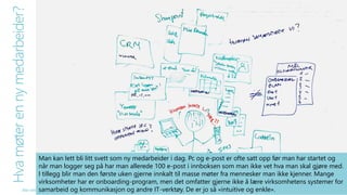 Hva møter en ny medarbeider? 
Man kan lett bli litt svett som ny medarbeider i dag. Pc og e-post er ofte satt opp før man har startet og 
når man logger seg på har man allerede 100 e-post i innboksen som man ikke vet hva man skal gjøre med. 
I tillegg blir man den første uken gjerne innkalt til masse møter fra mennesker man ikke kjenner. Mange 
virksomheter har er onboarding-program, men det omfatter gjerne ikke å lære virksomhetens systemer for 
samarbeid og kommunikasjon og andre IT-verktøy. De er jo så «intuitive og enkle». 
Alle rettigheter reservert SmartEndring ™ 2014 
 