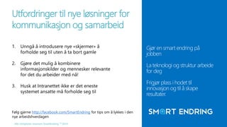 Utfordringer til nye løsninger for 
kommunikasjon og samarbeid 
1. Unngå å introdusere nye «skjermer» å 
forholde seg til uten å ta bort gamle 
2. Gjøre det mulig å kombinere 
informasjonskilder og mennesker relevante 
for det du arbeider med nå! 
3. Husk at Intranettet ikke er det eneste 
systemet ansatte må forholde seg til 
Alle rettigheter reservert SmartEndring ™ 2014 
Gjør en smart endring på 
jobben 
La teknologi og struktur arbeide 
for deg 
Frigjør plass i hodet til 
innovasjon og til å skape 
resultater. 
Følg gjerne http://facebook.com/SmartEndring for tips om å lykkes i den 
nye arbeidshverdagen 
