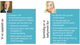 SmartEndring ™ 2014 
Vi er opptatt av 
• Hvordan vi får 
forretningsmessige utbytte 
av de løsningene vi innfører 
• Hvordan kan de bidra til å 
• redusere e-postbruk 
• forme en kultur med felles 
forståelse for 
kunnskapsdeling 
• Støtte arbeid, samarbeid 
og sosiale relasjoner i en 
mobil hverdag 
Samtidig er vi 
bekymret for 
• At det blir mer, og ikke 
mindre epost 
• At nye løsninger gir 
merarbeid fremfor bedre 
arbeidsstøtte 
• At kompleks og omfattende 
informasjonsstruktur gjør 
gjenfinning av relevant 
informasjon vanskelig 
• Klarer alle å henge med og 
leve opp til vårt 
ambisjonsnivå? 
 