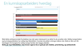 En kunnskapsarbeiders hverdag 
Med dette ambisjonsnivået fra ledelsen kan det være interessant å se dette fra de ansattes side. Veldig mange ledere 
og kunnskapsarbeidere har veldig høy fleksibilitet i hvordan de jobber så lenge målene nås. Dette er det som får 
hverdagen til å fungere for veldig mange familier der begge arbeider. 
Dette gir mye fleksibilitet, men krever også at du er god på selv-ledelse, prioritering, og selvkontroll. 
Alle rettigheter reservert SmartEndring ™ 2014 
 