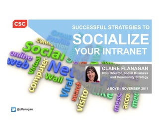 SUCCESSFUL STRATEGIES TO


                                         SOCIALIZE
                                         YOUR INTRANET
                                                       CLAIRE FLANAGAN
                                                       CSC Director, Social Business
                                                           and Community Strategy


                                                          J BOYE : NOVEMBER 2011




@cflanagan
  © 2011 Computer Sciences Corporation    @cflanagan                 11/10/11 CSC Case Study 1
 