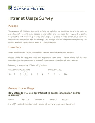 Intranet Usage Survey
Purpose

The purpose of this brief survey is to help us optimize our corporate intranet in order to
provide employees with easy access to information and resources they require. Our goal is
be proactive with monitoring usability and usage, so please provide constructive feedback
that we can incorporate into our strategy. All surveys will be completed anonymously, so
please be candid with your feedback and provide details.

Instructions

Some questions are Yes/No, while others provide a scale to rank your answers.

Please circle the response that best represents your view. Please circle N/A for any
questions that you are unsure of, or don’t have enough experience to comment on.

Following is an example of the scaling system.

EXCEEDS EXPECTATION                              UNACCEPTABLE

10      9     8      7      6      5      4       3      2     1      N/A




General Intranet Usage
How often do you use our Intranet to access information and/or
resources?

DAILY             WEEKLY         MONTHLY              RARELY        NEVER

If you DO use the Intranet regularly, please tell us how you are currently using it:
 