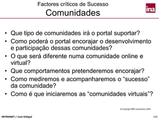 INTRANET / Luís Vidigal 100
Factores críticos de Sucesso
Comunidades
• Que tipo de comunidades irá o portal suportar?
• Como poderá o portal encorajar o desenvolvimento
e participação dessas comunidades?
• O que será diferente numa comunidade online e
virtual?
• Que comportamentos pretenderemos encorajar?
• Como mediremos e acompanharemos o “sucesso”
da comunidade?
• Como é que iniciaremos as “comunidades virtuais”?
© Copyright IBM Corporation 2005
 