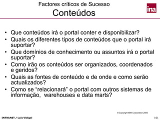 INTRANET / Luís Vidigal 101
Factores críticos de Sucesso
Conteúdos
• Que conteúdos irá o portal conter e disponibilizar?
• Quais os diferentes tipos de conteúdos que o portal irá
suportar?
• Que domínios de conhecimento ou assuntos irá o portal
suportar?
• Como irão os conteúdos ser organizados, coordenados
e geridos?
• Quais as fontes de conteúdo e de onde e como serão
actualizados?
• Como se “relacionará” o portal com outros sistemas de
informação, warehouses e data marts?
© Copyright IBM Corporation 2005
 