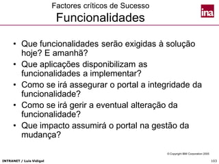 INTRANET / Luís Vidigal 103
Factores críticos de Sucesso
Funcionalidades
• Que funcionalidades serão exigidas à solução
hoje? E amanhã?
• Que aplicações disponibilizam as
funcionalidades a implementar?
• Como se irá assegurar o portal a integridade da
funcionalidade?
• Como se irá gerir a eventual alteração da
funcionalidade?
• Que impacto assumirá o portal na gestão da
mudança?
© Copyright IBM Corporation 2005
 