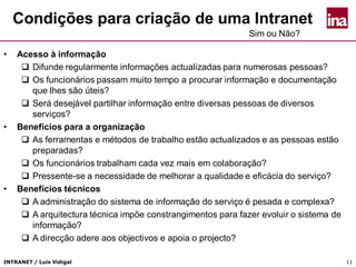 INTRANET / Luís Vidigal 11
Condições para criação de uma Intranet
• Acesso à informação
 Difunde regularmente informações actualizadas para numerosas pessoas?
 Os funcionários passam muito tempo a procurar informação e documentação
que lhes são úteis?
 Será desejável partilhar informação entre diversas pessoas de diversos
serviços?
• Benefícios para a organização
 As ferramentas e métodos de trabalho estão actualizados e as pessoas estão
preparadas?
 Os funcionários trabalham cada vez mais em colaboração?
 Pressente-se a necessidade de melhorar a qualidade e eficácia do serviço?
• Benefícios técnicos
 A administração do sistema de informação do serviço é pesada e complexa?
 A arquitectura técnica impõe constrangimentos para fazer evoluir o sistema de
informação?
 A direcção adere aos objectivos e apoia o projecto?
Sim ou Não?
 